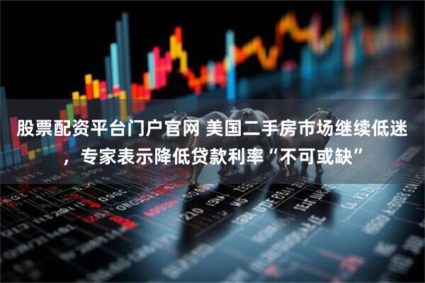 股票配资平台门户官网 美国二手房市场继续低迷，专家表示降低贷款利率“不可或缺”