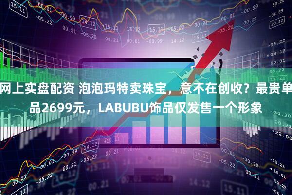 网上实盘配资 泡泡玛特卖珠宝，意不在创收？最贵单品2699元，LABUBU饰品仅发售一个形象
