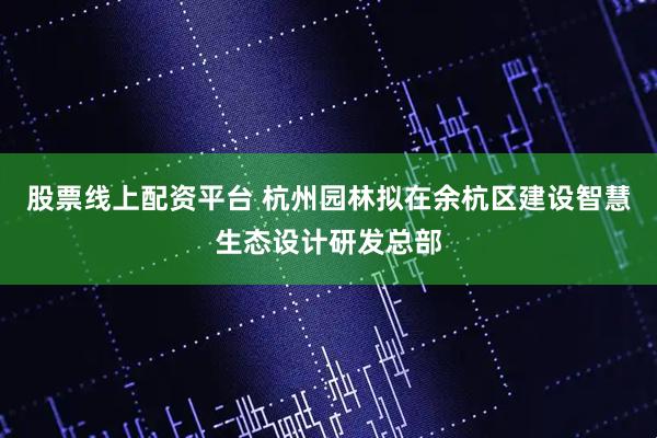 股票线上配资平台 杭州园林拟在余杭区建设智慧生态设计研发总部
