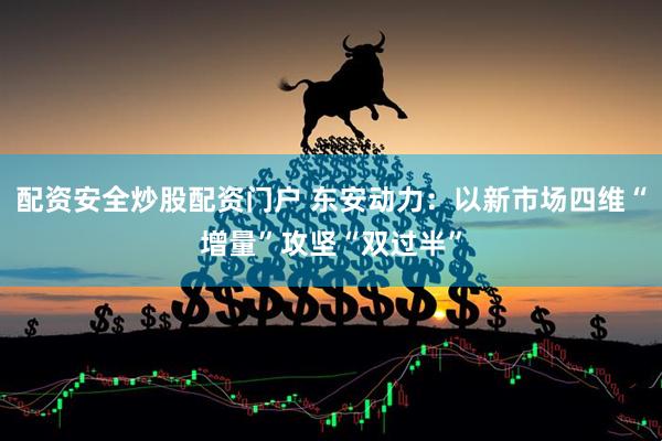 配资安全炒股配资门户 东安动力：以新市场四维“增量”攻坚“双过半”
