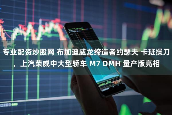 专业配资炒股网 布加迪威龙缔造者约瑟夫 卡班操刀，上汽荣威中大型轿车 M7 DMH 量产版亮相