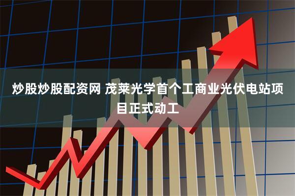 炒股炒股配资网 茂莱光学首个工商业光伏电站项目正式动工