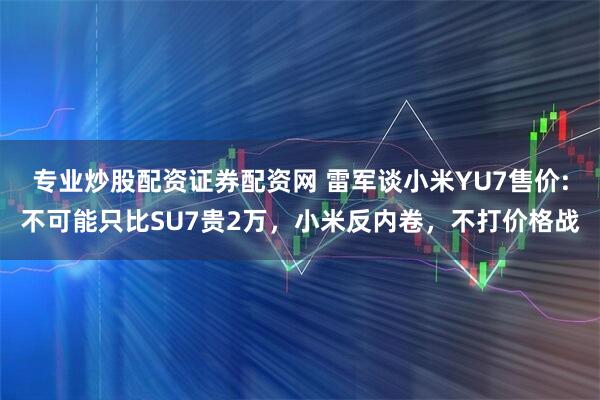 专业炒股配资证券配资网 雷军谈小米YU7售价:不可能只比SU7贵2万，小米反内卷，不打价格战