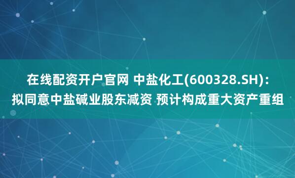 在线配资开户官网 中盐化工(600328.SH)：拟同意中盐碱业股东减资 预计构成重大资产重组