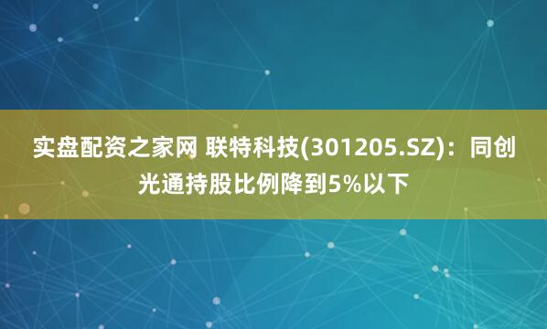 实盘配资之家网 联特科技(301205.SZ)：同创光通持股比例降到5%以下