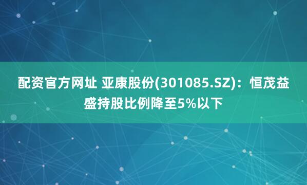 配资官方网址 亚康股份(301085.SZ)：恒茂益盛持股比例降至5%以下