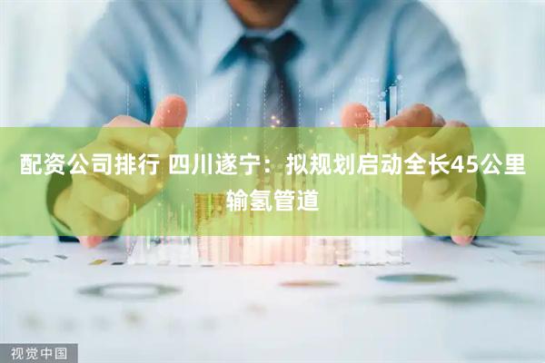 配资公司排行 四川遂宁：拟规划启动全长45公里输氢管道