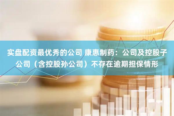 实盘配资最优秀的公司 康惠制药：公司及控股子公司（含控股孙公司）不存在逾期担保情形