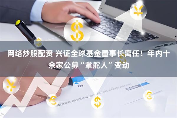 网络炒股配资 兴证全球基金董事长离任！年内十余家公募“掌舵人”变动