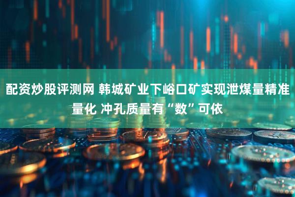 配资炒股评测网 韩城矿业下峪口矿实现泄煤量精准量化 冲孔质量有“数”可依