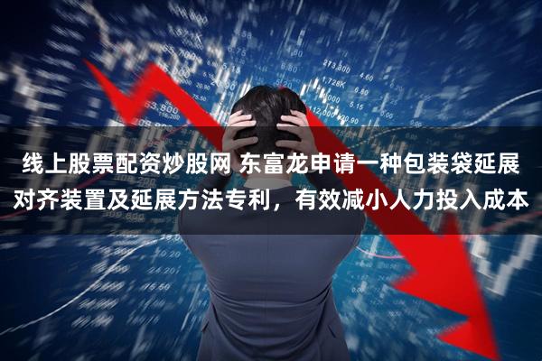 线上股票配资炒股网 东富龙申请一种包装袋延展对齐装置及延展方法专利，有效减小人力投入成本