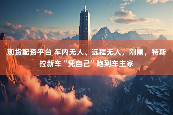 现货配资平台 车内无人、远程无人，刚刚，特斯拉新车“凭自己”跑到车主家