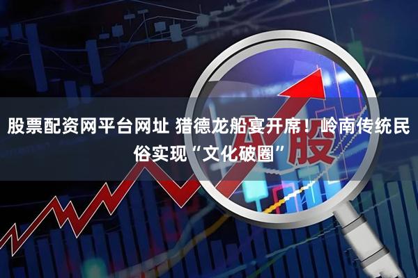 股票配资网平台网址 猎德龙船宴开席！岭南传统民俗实现“文化破圈”