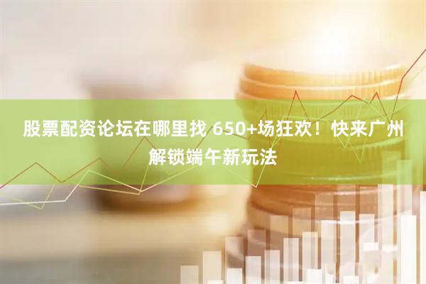 股票配资论坛在哪里找 650+场狂欢！快来广州解锁端午新玩法