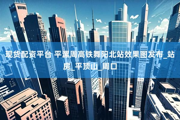 现货配资平台 平漯周高铁舞阳北站效果图发布_站房_平顶山_周口