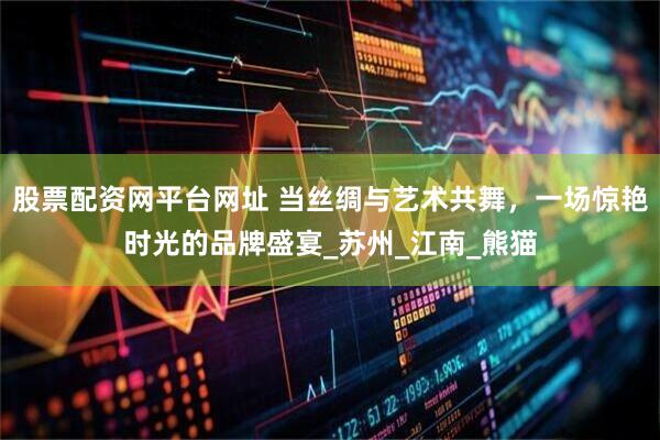 股票配资网平台网址 当丝绸与艺术共舞，一场惊艳时光的品牌盛宴_苏州_江南_熊猫