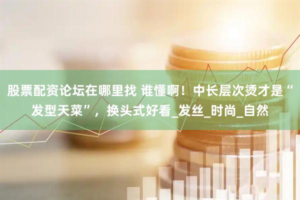股票配资论坛在哪里找 谁懂啊！中长层次烫才是“发型天菜”，换头式好看_发丝_时尚_自然