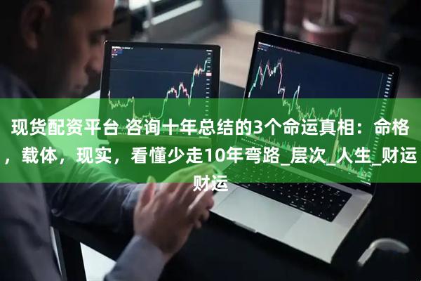 现货配资平台 咨询十年总结的3个命运真相：命格，载体，现实，看懂少走10年弯路_层次_人生_财运