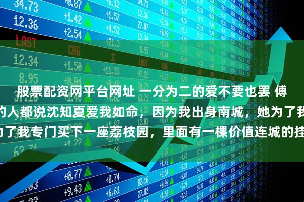 股票配资网平台网址 一分为二的爱不要也罢 傅霆砚沈知夏季楚 满城的人都说沈知夏爱我如命，因为我出身南城，她为了我专门买下一座荔枝园，里面有一棵价值连城的挂绿。_什么_先生_带着