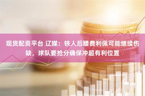 现货配资平台 辽媒：铁人后腰费利佩可能继续伤缺，球队要抢分确保冲超有利位置