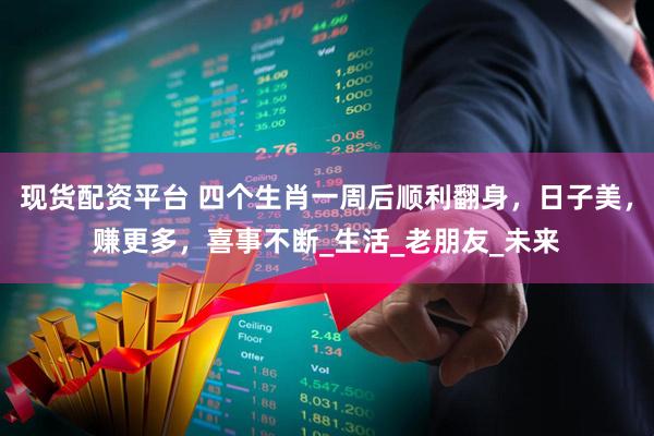 现货配资平台 四个生肖一周后顺利翻身，日子美，赚更多，喜事不断_生活_老朋友_未来