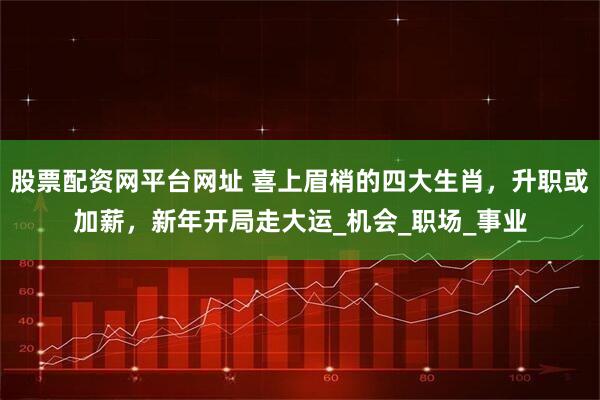 股票配资网平台网址 喜上眉梢的四大生肖，升职或加薪，新年开局走大运_机会_职场_事业