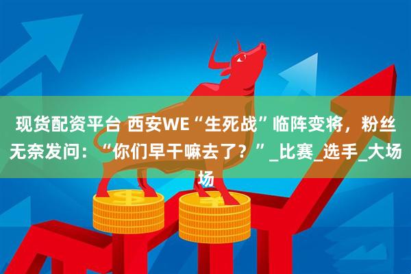 现货配资平台 西安WE“生死战”临阵变将，粉丝无奈发问：“你们早干嘛去了？”_比赛_选手_大场