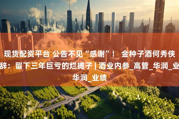 现货配资平台 公告不见“感谢”！ 金种子酒何秀侠请辞：留下三年巨亏的烂摊子 | 酒业内参_高管_华润_业绩