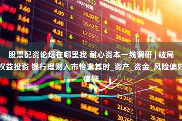 股票配资论坛在哪里找 耐心资本一线调研 | 破局权益投资 银行理财入市恰逢其时_资产_资金_风险偏好