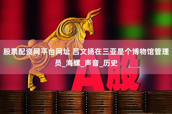 股票配资网平台网址 吕文扬在三亚是个博物馆管理员_海螺_声音_历史