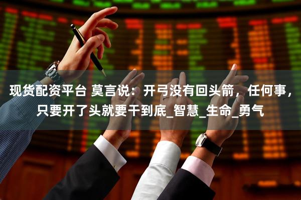 现货配资平台 莫言说：开弓没有回头箭，任何事，只要开了头就要干到底_智慧_生命_勇气