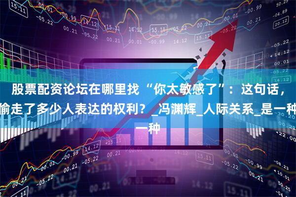 股票配资论坛在哪里找 “你太敏感了”：这句话，偷走了多少人表达的权利？_冯渊辉_人际关系_是一种