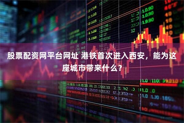 股票配资网平台网址 港铁首次进入西安，能为这座城市带来什么？