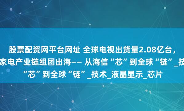 股票配资网平台网址 全球电视出货量2.08亿台，海信占14%，山东家电产业链组团出海—— 从海信“芯”到全球“链”_技术_液晶显示_芯片