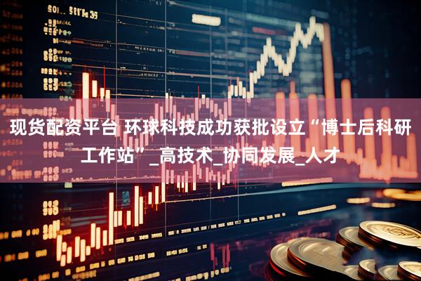 现货配资平台 环球科技成功获批设立“博士后科研工作站”_高技术_协同发展_人才