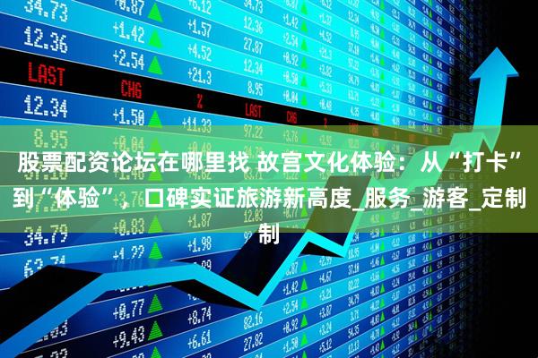 股票配资论坛在哪里找 故宫文化体验：从“打卡”到“体验”，口碑实证旅游新高度_服务_游客_定制