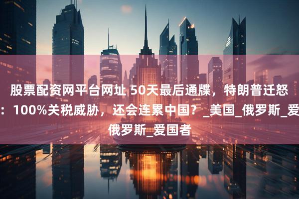 股票配资网平台网址 50天最后通牒，特朗普迁怒普京：100%关税威胁，还会连累中国？_美国_俄罗斯_爱国者