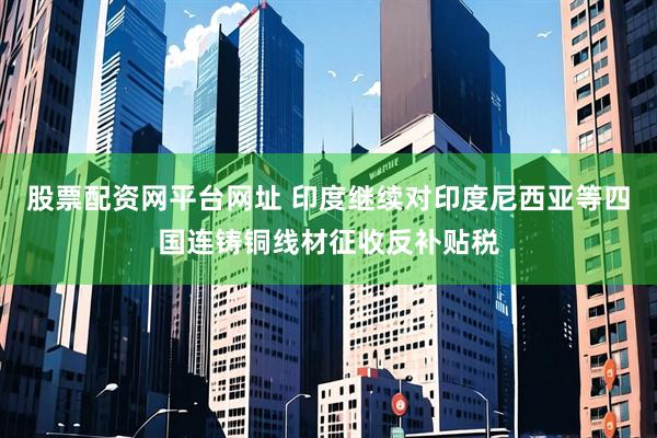 股票配资网平台网址 印度继续对印度尼西亚等四国连铸铜线材征收反补贴税