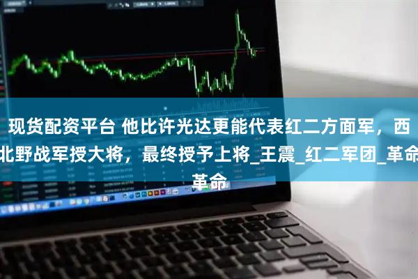 现货配资平台 他比许光达更能代表红二方面军，西北野战军授大将，最终授予上将_王震_红二军团_革命