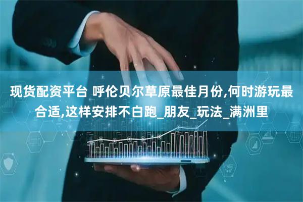 现货配资平台 呼伦贝尔草原最佳月份,何时游玩最合适,这样安排不白跑_朋友_玩法_满洲里