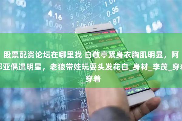 股票配资论坛在哪里找 白敬亭紧身衣胸肌明显，阿那亚偶遇明星，老狼带娃玩耍头发花白_身材_李茂_穿着