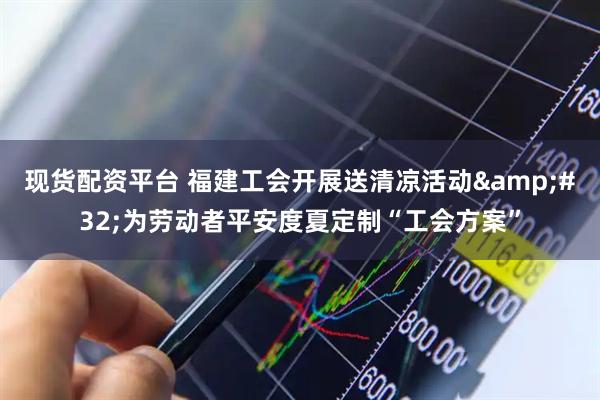 现货配资平台 福建工会开展送清凉活动 为劳动者平安度夏定制“工会方案”