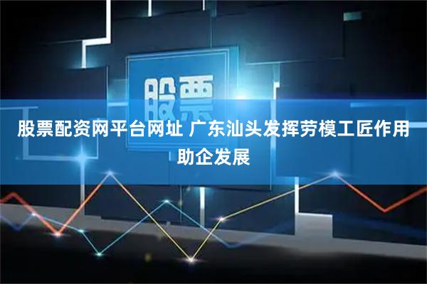 股票配资网平台网址 广东汕头发挥劳模工匠作用助企发展