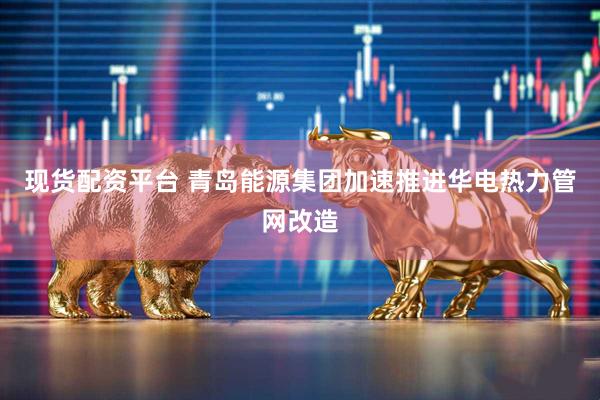 现货配资平台 青岛能源集团加速推进华电热力管网改造