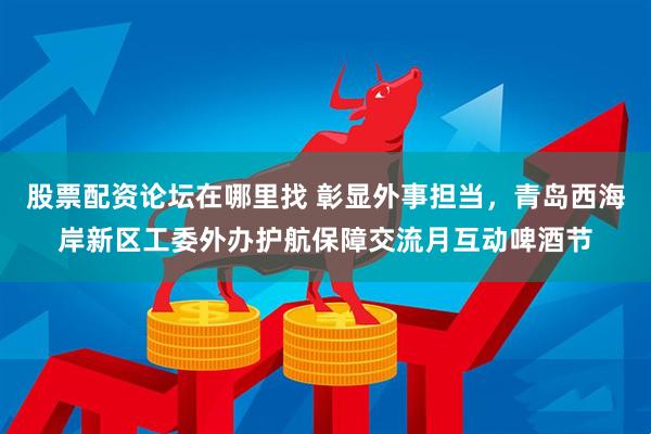 股票配资论坛在哪里找 彰显外事担当，青岛西海岸新区工委外办护航保障交流月互动啤酒节