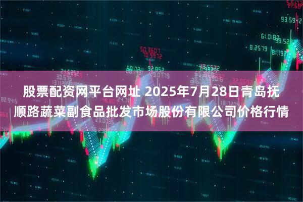 股票配资网平台网址 2025年7月28日青岛抚顺路蔬菜副食品批发市场股份有限公司价格行情