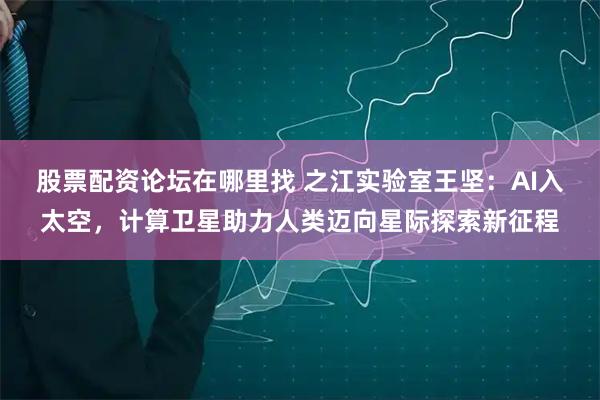 股票配资论坛在哪里找 之江实验室王坚：AI入太空，计算卫星助力人类迈向星际探索新征程