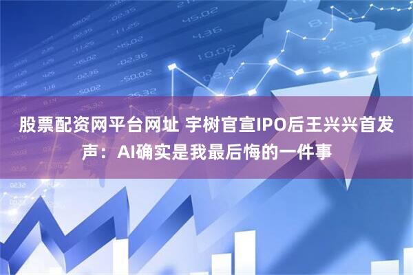 股票配资网平台网址 宇树官宣IPO后王兴兴首发声：AI确实是我最后悔的一件事