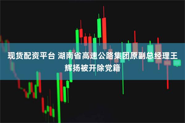 现货配资平台 湖南省高速公路集团原副总经理王辉扬被开除党籍