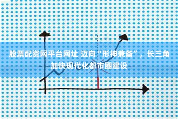 股票配资网平台网址 迈向“形神兼备”，长三角加快现代化都市圈建设